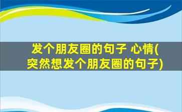 发个朋友圈的句子 心情(突然想发个朋友圈的句子)